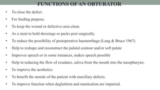 FUNCTIONS OFAN OBTURATOR
• To close the defect.
• For feeding purpose.
• To keep the wound or defective area clean.
• As a stent to hold dressings or packs post surgically.
• To reduce the possibility of postoperative haemorrhage (Lang & Bruce 1967)
• Help to reshape and reconstruct the palatal contour and/or soft palate
• Improves speech or in some instances, makes speech possible
• Help in reducing the flow of exudates, saliva from the mouth into the nasopharynx.
• To improve the aesthetics
• To benefit the morale of the patient with maxillary defects.
• To improve function when deglutition and mastication are impaired.
 