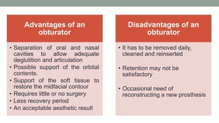 Advantages of an
obturator
• Separation of oral and nasal
cavities to allow adequate
deglutition and articulation
• Possible support of the orbital
contents.
• Support of the soft tissue to
restore the midfacial contour
• Requires little or no surgery
• Less recovery period
• An acceptable aesthetic result
Disadvantages of an
obturator
• It has to be removed daily,
cleaned and reinserted
• Retention may not be
satisfactory
• Occasional need of
reconstructing a new prosthesis
 