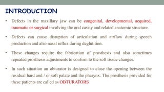 INTRODUCTION
• Defects in the maxillary jaw can be congenital, developmental, acquired,
traumatic or surgical involving the oral cavity and related anatomic structure.
• Defects can cause disruption of articulation and airflow during speech
production and also nasal reflux during deglutition.
• These changes require the fabrication of prosthesis and also sometimes
repeated prosthesis adjustments to confirm to the soft tissue changes.
• In such situation an obturator is designed to close the opening between the
residual hard and / or soft palate and the pharynx. The prosthesis provided for
these patients are called as OBTURATORS
 