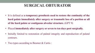 SURGICAL OBTURATOR
• It is defined as a temporary prosthesis used to restore the continuity of the
hard palate immediately after surgery or traumatic loss of a portion or all
of the hard palate or contiguous alveolar structure. (GPT 9)
• Placed immediately after surgery or seven to ten days post surgically.
• Initially limited to restoration of palatal integrity and reproduction of palatal
contours.
• Two types according to Beumer & Curtis :
 