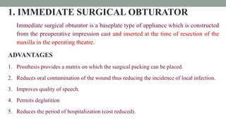 1. IMMEDIATE SURGICAL OBTURATOR
Immediate surgical obturator is a baseplate type of appliance which is constructed
from the preoperative impression cast and inserted at the time of resection of the
maxilla in the operating theatre.
ADVANTAGES
1. Prosthesis provides a matrix on which the surgical packing can be placed.
2. Reduces oral contamination of the wound thus reducing the incidence of local infection.
3. Improves quality of speech.
4. Permits deglutition
5. Reduces the period of hospitalization (cost reduced).
 