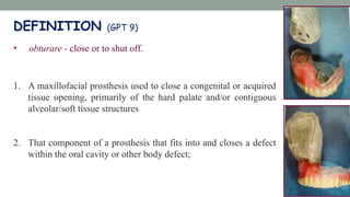 DEFINITION (GPT 9)
• obturare - close or to shut off.
1. A maxillofacial prosthesis used to close a congenital or acquired
tissue opening, primarily of the hard palate and/or contiguous
alveolar/soft tissue structures
2. That component of a prosthesis that fits into and closes a defect
within the oral cavity or other body defect;
 