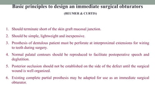 Basic principles to design an immediate surgical obturators
(BEUMER & CURTIS)
1. Should terminate short of the skin graft mucosal junction.
2. Should be simple, lightweight and inexpensive.
3. Prosthesis of dentulous patient must be perforate at interproximal extensions for wiring
to teeth during surgery.
4. Normal palatal contours should be reproduced to facilitate postoperative speech and
deglutition.
5. Posterior occlusion should not be established on the side of the defect until the surgical
wound is well organized.
6. Existing complete partial prosthesis may be adapted for use as an immediate surgical
obturator.
 