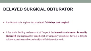DELAYED SURGICAL OBTURATOR
• An alternative is to place the prosthesis 7-10 days post surgical.
• After initial healing and removal of the pack the immediate obturator is usually
discarded and replaced by transitional or temporary prosthesis having a definite
bulbous extension and occasionally artificial anterior teeth.
 