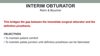 INTERIM OBTURATOR
Rahn & Boucher
This bridges the gap between the immediate surgical obturator and the
definitive prosthesis.
OBJECTIVES
• To maintain patient comfort
• To maintain palate junction until definitive prosthesis can be fabricated
 