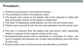 Procedure :
1. Prosthesis processed in conventional manner.
2. The prosthesis is tried in the patients mouth.
3. The acrylic resin cavity on the palatal side of the obturator is filled with
wax until proper contour of the palate is established.
4. Thin layer of separating media placed over the wax and acrylic resin.
5. Plaster cast is poured & over the wax and extended onto the acrylic resin
.
6. The wax is removed from the defect side and acrylic resin separating
medium is placed on the superior portion of the core.
7. Auto-polymerizing acrylic resin is sprinkled to a thickness of 1-2mm , the
core is invested and pressed into contact with prosthesis and held firmly
till resin sets.
8. Excess acrylic resin is trimmed away and obturator is polished.
 