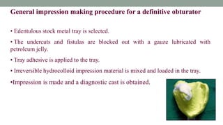 General impression making procedure for a definitive obturator
• Edentulous stock metal tray is selected.
• The undercuts and fistulas are blocked out with a gauze lubricated with
petroleum jelly.
• Tray adhesive is applied to the tray.
• Irreversible hydrocolloid impression material is mixed and loaded in the tray.
•Impression is made and a diagnostic cast is obtained.
 