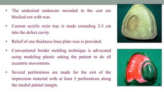 • The undesired undercuts recorded in the cast are
blocked out with wax.
• Custom acrylic resin tray is made extending 2-3 cm
into the defect cavity.
• Relief of one thickness base plate wax is provided.
• Conventional border molding technique is advocated
using modeling plastic asking the patient to do all
eccentric movements.
• Several perforations are made for the exit of the
impression material with at least 3 perforations along
the medial palatal margin.
 