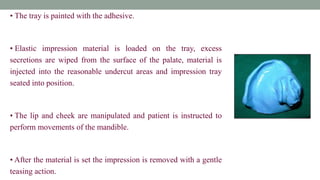 • The tray is painted with the adhesive.
• Elastic impression material is loaded on the tray, excess
secretions are wiped from the surface of the palate, material is
injected into the reasonable undercut areas and impression tray
seated into position.
• The lip and cheek are manipulated and patient is instructed to
perform movements of the mandible.
• After the material is set the impression is removed with a gentle
teasing action.
 