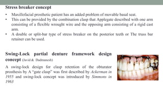 Stress breaker concept
• Maxillofacial prosthetic patient has an added problem of movable basal seat.
• This can be provided by the combination clasp that Applegate described with one arm
consisting of a flexible wrought wire and the opposing arm consisting of a rigid cast
arm.
• A double or split-bar type of stress breaker on the posterior teeth or The truss bar
retainer can be used.
Swing-Lock partial denture framework design
concept (Javid & Dadmanesh)
A swing-lock design for clasp retention of the obturator
prosthesis by A “gate clasp” was first described by Ackerman in
1955 and swing-lock concept was introduced by Simmons in
1963
 