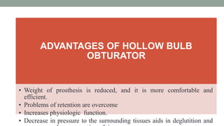 ADVANTAGES OF HOLLOW BULB
OBTURATOR
• Weight of prosthesis is reduced, and it is more comfortable and
efficient.
• Problems of retention are overcome
• Increases physiologic function.
• Decrease in pressure to the surrounding tissues aids in deglutition and
 