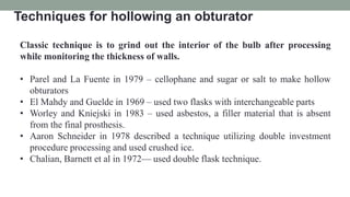 Techniques for hollowing an obturator
Classic technique is to grind out the interior of the bulb after processing
while monitoring the thickness of walls.
• Parel and La Fuente in 1979 – cellophane and sugar or salt to make hollow
obturators
• El Mahdy and Guelde in 1969 – used two flasks with interchangeable parts
• Worley and Kniejski in 1983 – used asbestos, a filler material that is absent
from the final prosthesis.
• Aaron Schneider in 1978 described a technique utilizing double investment
procedure processing and used crushed ice.
• Chalian, Barnett et al in 1972— used double flask technique.
 
