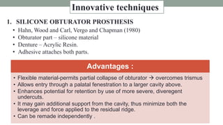 1. SILICONE OBTURATOR PROSTHESIS
• Hahn, Wood and Carl, Vergo and Chapman (1980)
• Obturator part – silicone material
• Denture – Acrylic Resin.
• Adhesive attaches both parts.
Advantages :
• Flexible material-permits partial collapse of obturator  overcomes trismus
• Allows entry through a palatal fenestration to a larger cavity above.
• Enhances potential for retention by use of more severe, diveregent
undercuts.
• It may gain additional support from the cavity, thus minimize both the
leverage and force applied to the residual ridge.
• Can be remade independently .
Innovative techniques
 