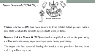 Pierre Fouchard (1678-1761) :
William Morton (1869) has been known to treat palatal defect patients with a
gold plate to which the patients missing teeth were soldered.
Matalon V. & La Feunte H (1976) outlined a simplified technique for processing
a hollow obturator using sugar to occupy space during processing.
The sugar was then removed leaving the interior of the prosthesis hollow, latter
sealed by self curing resin.
 