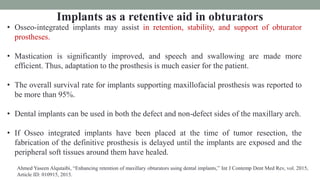 Implants as a retentive aid in obturators
• Osseo-integrated implants may assist in retention, stability, and support of obturator
prostheses.
• Mastication is significantly improved, and speech and swallowing are made more
efficient. Thus, adaptation to the prosthesis is much easier for the patient.
• The overall survival rate for implants supporting maxillofacial prosthesis was reported to
be more than 95%.
• Dental implants can be used in both the defect and non-defect sides of the maxillary arch.
• If Osseo integrated implants have been placed at the time of tumor resection, the
fabrication of the definitive prosthesis is delayed until the implants are exposed and the
peripheral soft tissues around them have healed.
Ahmed Yaseen Alqutaibi, “Enhancing retention of maxillary obturators using dental implants,” Int J Contemp Dent Med Rev, vol. 2015,
Article ID: 010915, 2015.
 