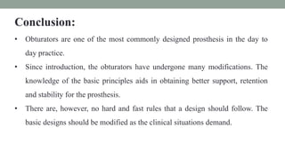 Conclusion:
• Obturators are one of the most commonly designed prosthesis in the day to
day practice.
• Since introduction, the obturators have undergone many modifications. The
knowledge of the basic principles aids in obtaining better support, retention
and stability for the prosthesis.
• There are, however, no hard and fast rules that a design should follow. The
basic designs should be modified as the clinical situations demand.
 