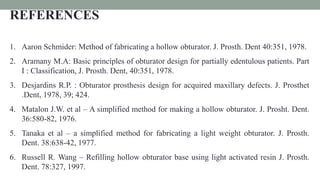REFERENCES
1. Aaron Schmider: Method of fabricating a hollow obturator. J. Prosth. Dent 40:351, 1978.
2. Aramany M.A: Basic principles of obturator design for partially edentulous patients. Part
I : Classification, J. Prosth. Dent, 40:351, 1978.
3. Desjardins R.P. : Obturator prosthesis design for acquired maxillary defects. J. Prosthet
.Dent, 1978, 39; 424.
4. Matalon J.W. et al – A simplified method for making a hollow obturator. J. Prosht. Dent.
36:580-82, 1976.
5. Tanaka et al – a simplified method for fabricating a light weight obturator. J. Prosth.
Dent. 38:638-42, 1977.
6. Russell R. Wang – Refilling hollow obturator base using light activated resin J. Prosth.
Dent. 78:327, 1997.
 