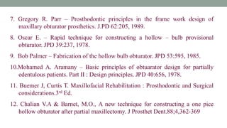 7. Gregory R. Parr – Prosthodontic principles in the frame work design of
maxillary obturator prosthetics. J.PD 62:205, 1989.
8. Oscar E. – Rapid technique for constructing a hollow – bulb provisional
obturator. JPD 39:237, 1978.
9. Bob Palmer – Fabrication of the hollow bulb obturator. JPD 53:595, 1985.
10.Mohamed A. Aramany – Basic principles of obtuarator design for partially
edentulous patients. Part II : Design principles. JPD 40:656, 1978.
11. Buemer J, Curtis T. Maxillofacial Rehabilitation : Prosthodontic and Surgical
considerations.3rd Ed.
12. Chalian V.A & Barnet, M.O., A new technique for constructing a one pice
hollow obturator after partial maxillectomy. J Prosthet Dent.88;4,362-369
 