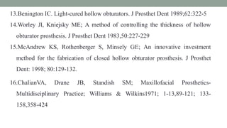 13.Benington IC. Light-cured hollow obturators. J Prosthet Dent 1989;62:322-5
14.Worley Jl, Kniejsky ME; A method of controlling the thickness of hollow
obturator prosthesis. J Prosthet Dent 1983,50:227-229
15.McAndrew KS, Rothenberger S, Minsely GE; An innovative investment
method for the fabrication of closed hollow obturator prosthesis. J Prosthet
Dent: 1998; 80:129-132.
16.ChalianVA, Drane JB, Standish SM; Maxillofacial Prosthetics-
Multidisciplinary Practice; Williams & Wilkins1971; 1-13,89-121; 133-
158,358-424
 