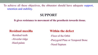 To achieve all these objectives, the obturator should have adequate support,
retention and stability.
SUPPORT
It gives resistance to movement of the prosthesis towards tissue.
Residual maxilla Within the defect
-Residual teeth
-Alveolar ridge
-Hard palate
-Floor of the Orbit
-Pterygoid Plate or Temporal Bone
-Nasal Septum
 
