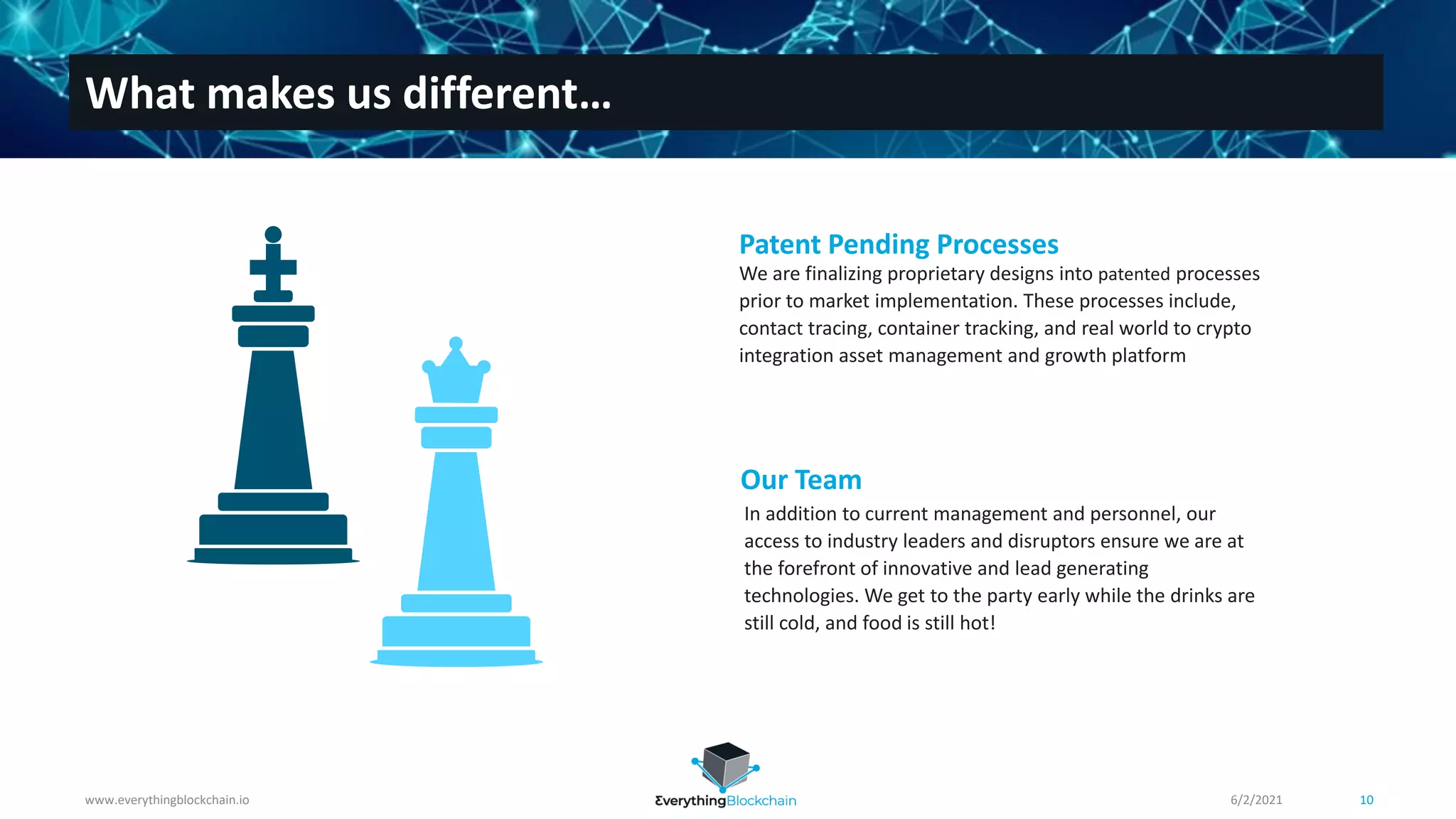 Patent Pending Processes
We are finalizing proprietary designs into patented processes
prior to market implementation. These processes include,
contact tracing, container tracking, and real world to crypto
integration asset management and growth platform
Our Team
In addition to current management and personnel, our
access to industry leaders and disruptors ensure we are at
the forefront of innovative and lead generating
technologies. We get to the party early while the drinks are
still cold, and food is still hot!
www.everythingblockchain.io 10
What makes us different…
6/2/2021
 