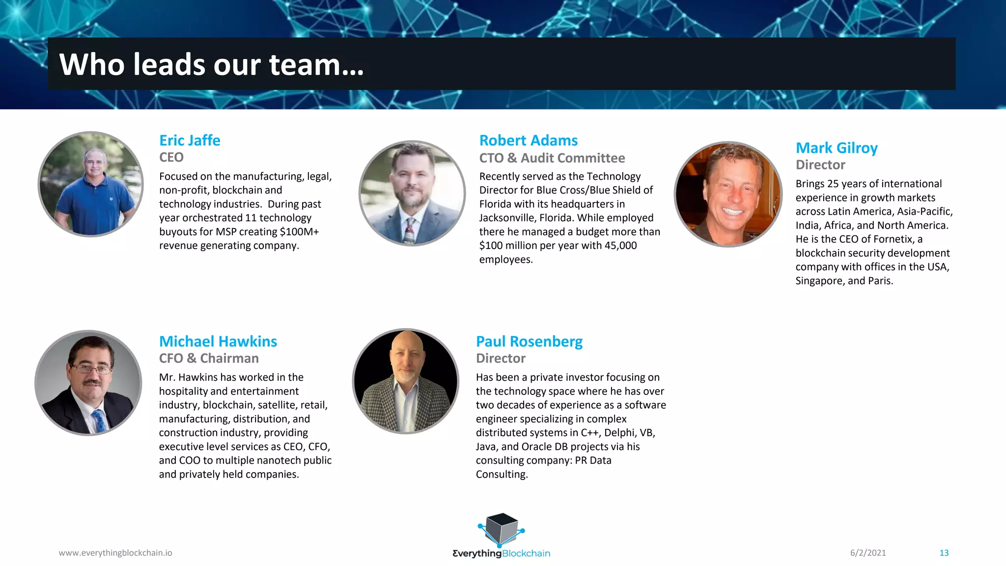 www.everythingblockchain.io 13
Who leads our team…
Focused on the manufacturing, legal,
non-profit, blockchain and
technology industries. During past
year orchestrated 11 technology
buyouts for MSP creating $100M+
revenue generating company.
Eric Jaffe
CEO
6/2/2021
Mr. Hawkins has worked in the
hospitality and entertainment
industry, blockchain, satellite, retail,
manufacturing, distribution, and
construction industry, providing
executive level services as CEO, CFO,
and COO to multiple nanotech public
and privately held companies.
Michael Hawkins
CFO & Chairman
Has been a private investor focusing on
the technology space where he has over
two decades of experience as a software
engineer specializing in complex
distributed systems in C++, Delphi, VB,
Java, and Oracle DB projects via his
consulting company: PR Data
Consulting.
Paul Rosenberg
Director
Recently served as the Technology
Director for Blue Cross/Blue Shield of
Florida with its headquarters in
Jacksonville, Florida. While employed
there he managed a budget more than
$100 million per year with 45,000
employees.
Robert Adams
CTO & Audit Committee
Brings 25 years of international
experience in growth markets
across Latin America, Asia-Pacific,
India, Africa, and North America.
He is the CEO of Fornetix, a
blockchain security development
company with offices in the USA,
Singapore, and Paris.
Mark Gilroy
Director
 