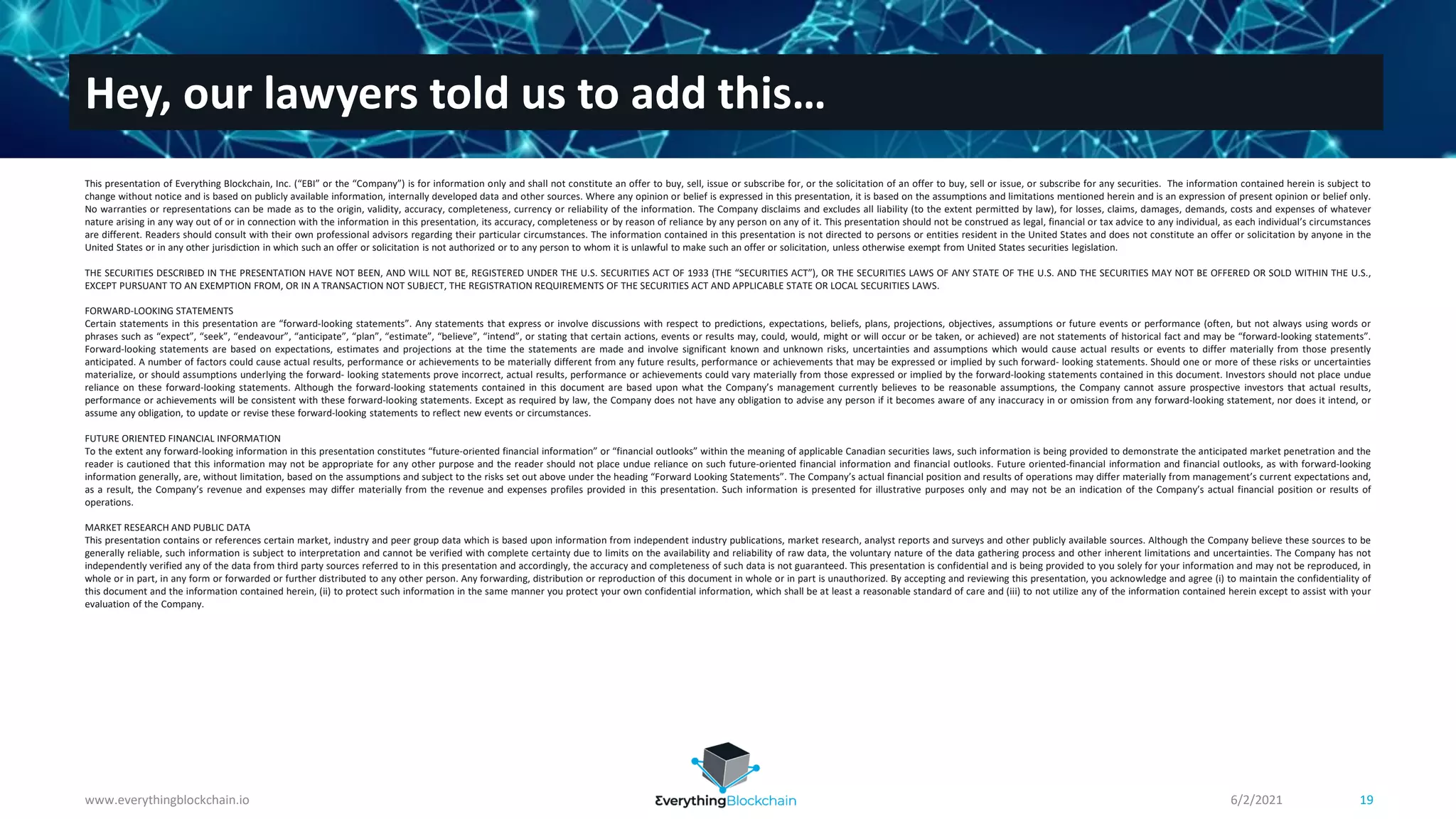 Hey, our lawyers told us to add this…
6/2/2021
www.everythingblockchain.io 19
This presentation of Everything Blockchain, Inc. (“EBI” or the “Company”) is for information only and shall not constitute an offer to buy, sell, issue or subscribe for, or the solicitation of an offer to buy, sell or issue, or subscribe for any securities. The information contained herein is subject to
change without notice and is based on publicly available information, internally developed data and other sources. Where any opinion or belief is expressed in this presentation, it is based on the assumptions and limitations mentioned herein and is an expression of present opinion or belief only.
No warranties or representations can be made as to the origin, validity, accuracy, completeness, currency or reliability of the information. The Company disclaims and excludes all liability (to the extent permitted by law), for losses, claims, damages, demands, costs and expenses of whatever
nature arising in any way out of or in connection with the information in this presentation, its accuracy, completeness or by reason of reliance by any person on any of it. This presentation should not be construed as legal, financial or tax advice to any individual, as each individual’s circumstances
are different. Readers should consult with their own professional advisors regarding their particular circumstances. The information contained in this presentation is not directed to persons or entities resident in the United States and does not constitute an offer or solicitation by anyone in the
United States or in any other jurisdiction in which such an offer or solicitation is not authorized or to any person to whom it is unlawful to make such an offer or solicitation, unless otherwise exempt from United States securities legislation.
THE SECURITIES DESCRIBED IN THE PRESENTATION HAVE NOT BEEN, AND WILL NOT BE, REGISTERED UNDER THE U.S. SECURITIES ACT OF 1933 (THE “SECURITIES ACT”), OR THE SECURITIES LAWS OF ANY STATE OF THE U.S. AND THE SECURITIES MAY NOT BE OFFERED OR SOLD WITHIN THE U.S.,
EXCEPT PURSUANT TO AN EXEMPTION FROM, OR IN A TRANSACTION NOT SUBJECT, THE REGISTRATION REQUIREMENTS OF THE SECURITIES ACT AND APPLICABLE STATE OR LOCAL SECURITIES LAWS.
FORWARD-LOOKING STATEMENTS
Certain statements in this presentation are “forward-looking statements”. Any statements that express or involve discussions with respect to predictions, expectations, beliefs, plans, projections, objectives, assumptions or future events or performance (often, but not always using words or
phrases such as “expect”, “seek”, “endeavour”, “anticipate”, “plan”, “estimate”, “believe”, “intend”, or stating that certain actions, events or results may, could, would, might or will occur or be taken, or achieved) are not statements of historical fact and may be “forward-looking statements”.
Forward-looking statements are based on expectations, estimates and projections at the time the statements are made and involve significant known and unknown risks, uncertainties and assumptions which would cause actual results or events to differ materially from those presently
anticipated. A number of factors could cause actual results, performance or achievements to be materially different from any future results, performance or achievements that may be expressed or implied by such forward- looking statements. Should one or more of these risks or uncertainties
materialize, or should assumptions underlying the forward- looking statements prove incorrect, actual results, performance or achievements could vary materially from those expressed or implied by the forward-looking statements contained in this document. Investors should not place undue
reliance on these forward-looking statements. Although the forward-looking statements contained in this document are based upon what the Company’s management currently believes to be reasonable assumptions, the Company cannot assure prospective investors that actual results,
performance or achievements will be consistent with these forward-looking statements. Except as required by law, the Company does not have any obligation to advise any person if it becomes aware of any inaccuracy in or omission from any forward-looking statement, nor does it intend, or
assume any obligation, to update or revise these forward-looking statements to reflect new events or circumstances.
FUTURE ORIENTED FINANCIAL INFORMATION
To the extent any forward-looking information in this presentation constitutes “future-oriented financial information” or “financial outlooks” within the meaning of applicable Canadian securities laws, such information is being provided to demonstrate the anticipated market penetration and the
reader is cautioned that this information may not be appropriate for any other purpose and the reader should not place undue reliance on such future-oriented financial information and financial outlooks. Future oriented-financial information and financial outlooks, as with forward-looking
information generally, are, without limitation, based on the assumptions and subject to the risks set out above under the heading “Forward Looking Statements”. The Company’s actual financial position and results of operations may differ materially from management’s current expectations and,
as a result, the Company’s revenue and expenses may differ materially from the revenue and expenses profiles provided in this presentation. Such information is presented for illustrative purposes only and may not be an indication of the Company’s actual financial position or results of
operations.
MARKET RESEARCH AND PUBLIC DATA
This presentation contains or references certain market, industry and peer group data which is based upon information from independent industry publications, market research, analyst reports and surveys and other publicly available sources. Although the Company believe these sources to be
generally reliable, such information is subject to interpretation and cannot be verified with complete certainty due to limits on the availability and reliability of raw data, the voluntary nature of the data gathering process and other inherent limitations and uncertainties. The Company has not
independently verified any of the data from third party sources referred to in this presentation and accordingly, the accuracy and completeness of such data is not guaranteed. This presentation is confidential and is being provided to you solely for your information and may not be reproduced, in
whole or in part, in any form or forwarded or further distributed to any other person. Any forwarding, distribution or reproduction of this document in whole or in part is unauthorized. By accepting and reviewing this presentation, you acknowledge and agree (i) to maintain the confidentiality of
this document and the information contained herein, (ii) to protect such information in the same manner you protect your own confidential information, which shall be at least a reasonable standard of care and (iii) to not utilize any of the information contained herein except to assist with your
evaluation of the Company.
 