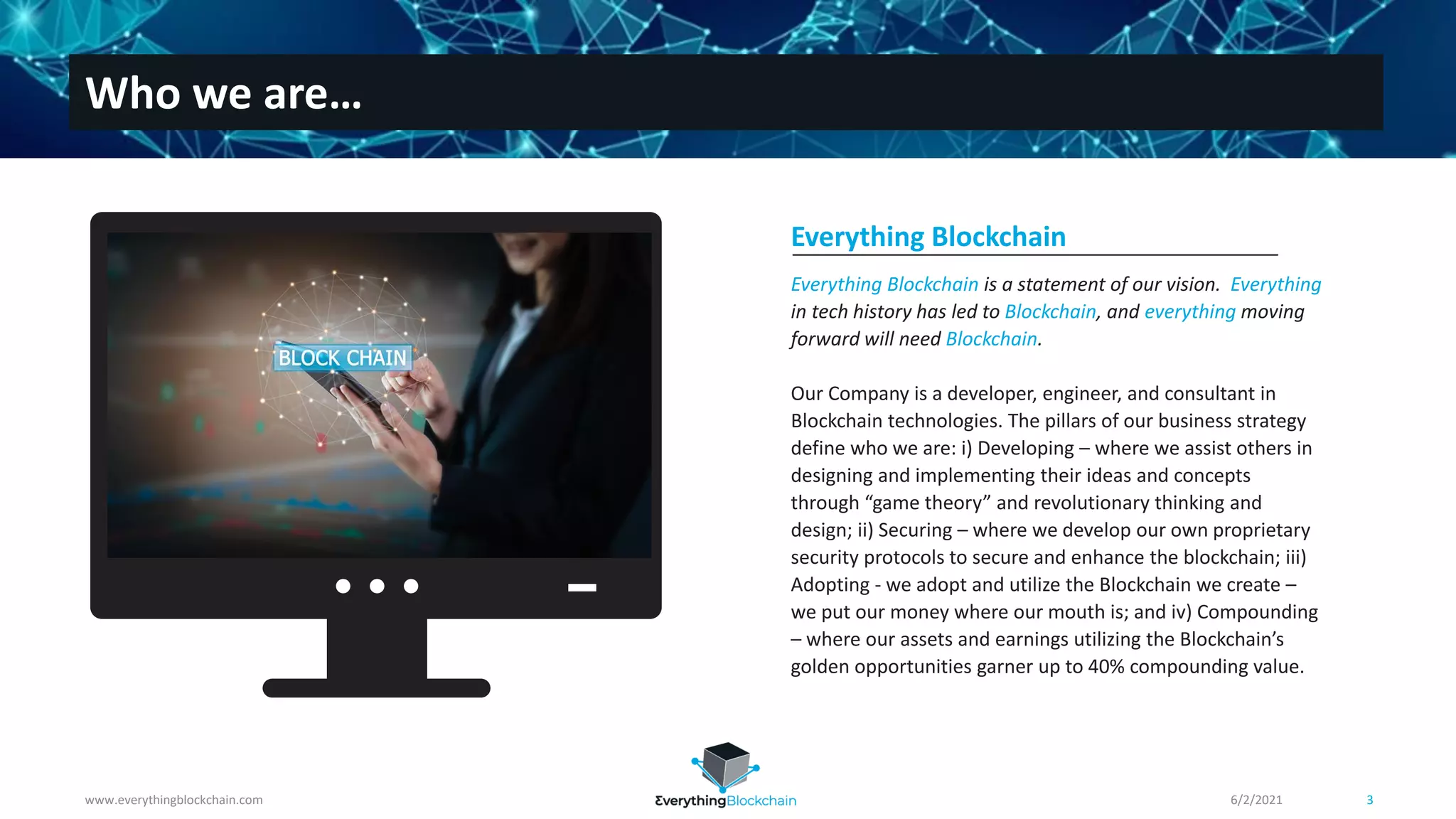 Everything Blockchain is a statement of our vision. Everything
in tech history has led to Blockchain, and everything moving
forward will need Blockchain.
Our Company is a developer, engineer, and consultant in
Blockchain technologies. The pillars of our business strategy
define who we are: i) Developing – where we assist others in
designing and implementing their ideas and concepts
through “game theory” and revolutionary thinking and
design; ii) Securing – where we develop our own proprietary
security protocols to secure and enhance the blockchain; iii)
Adopting - we adopt and utilize the Blockchain we create –
we put our money where our mouth is; and iv) Compounding
– where our assets and earnings utilizing the Blockchain’s
golden opportunities garner up to 40% compounding value.
Everything Blockchain
www.everythingblockchain.com 3
Who we are…
6/2/2021
 