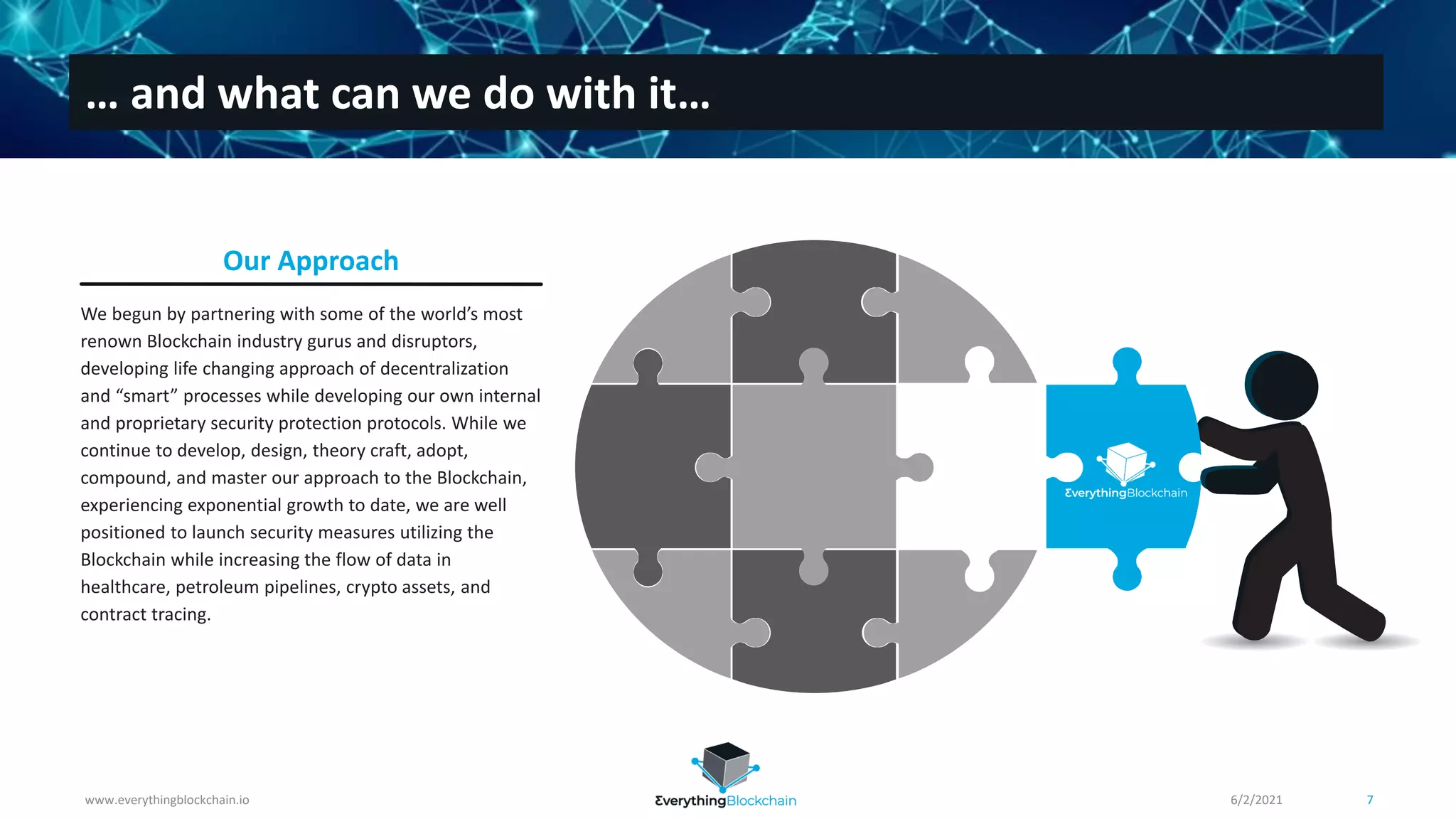 We begun by partnering with some of the world’s most
renown Blockchain industry gurus and disruptors,
developing life changing approach of decentralization
and “smart” processes while developing our own internal
and proprietary security protection protocols. While we
continue to develop, design, theory craft, adopt,
compound, and master our approach to the Blockchain,
experiencing exponential growth to date, we are well
positioned to launch security measures utilizing the
Blockchain while increasing the flow of data in
healthcare, petroleum pipelines, crypto assets, and
contract tracing.
Our Approach
www.everythingblockchain.io 7
… and what can we do with it…
6/2/2021
 