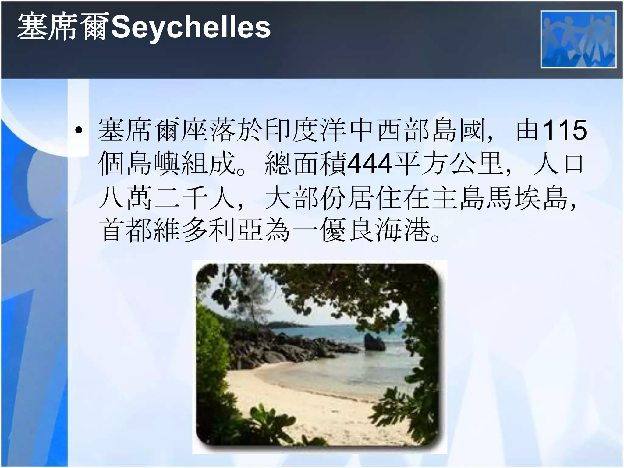 塞席爾Seychelles塞席爾座落於印度洋中西部島國，由115個島嶼組成。總面積444平方公里，人口八萬二千人，大部份居住在主島馬埃島，首都維多利亞為一優良海港。