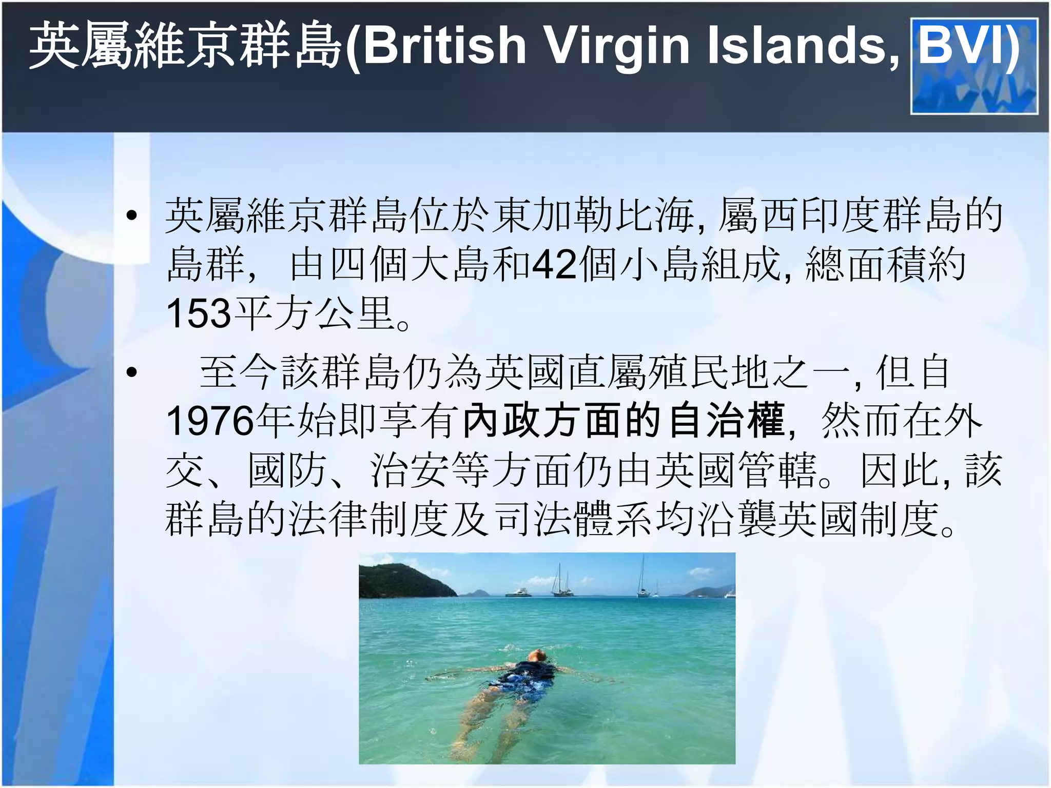 英屬維京群島(British Virgin Islands, BVI)英屬維京群島位於東加勒比海, 屬西印度群島的島群，由四個大島和42個小島組成, 總面積約153平方公里。    至今該群島仍為英國直屬殖民地之一, 但自1976年始即享有內政方面的自治權,  然而在外交、國防、治安等方面仍由英國管轄。因此, 該群島的法律制度及司法體系均沿襲英國制度。