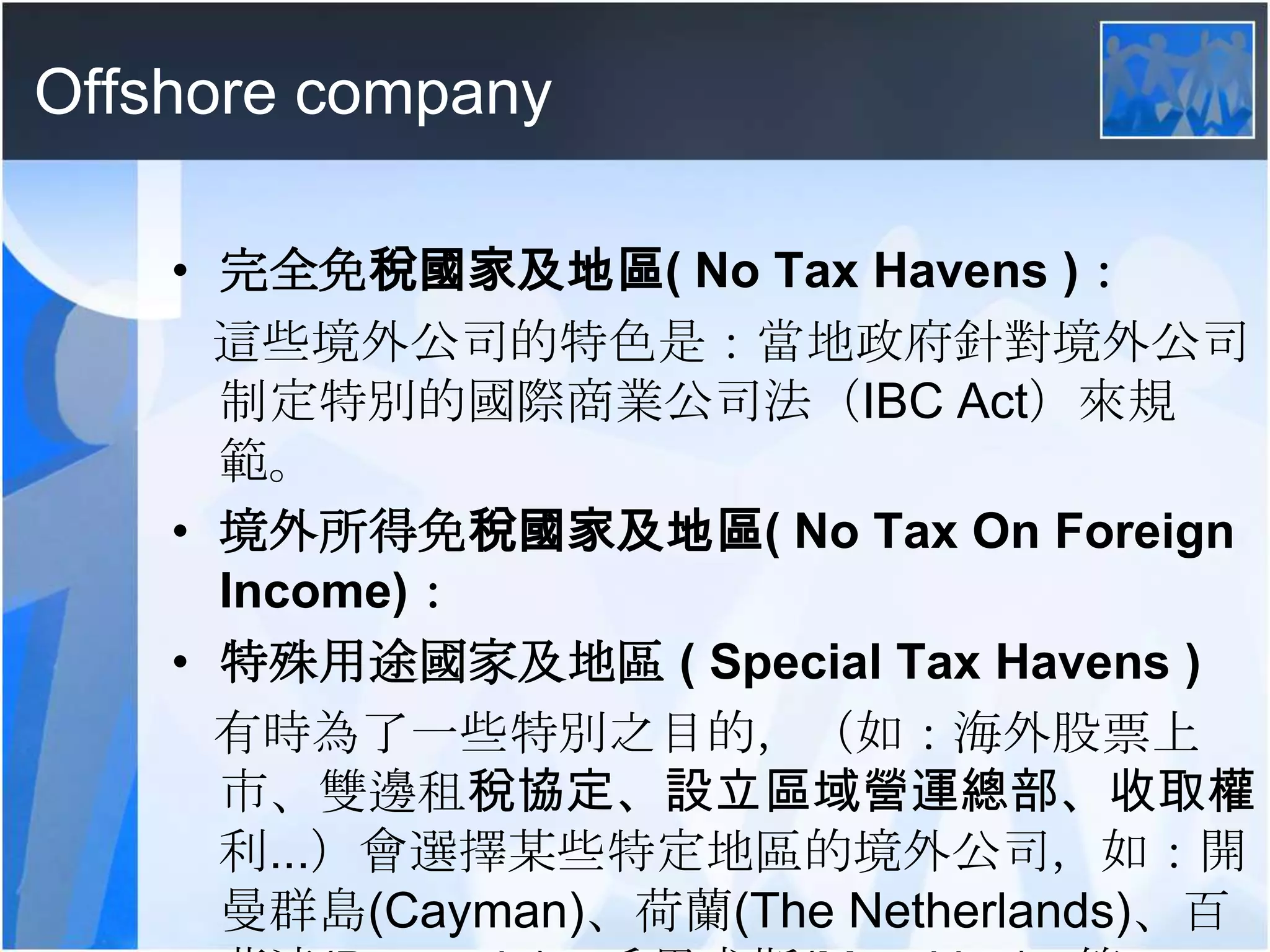 Offshore company完全免稅國家及地區( No Tax Havens )：   這些境外公司的特色是：當地政府針對境外公司制定特別的國際商業公司法（IBC Act）來規範。境外所得免稅國家及地區( No Tax On Foreign Income)：特殊用途國家及地區 ( Special Tax Havens )有時為了一些特別之目的，（如：海外股票上市、雙邊租稅協定、設立區域營運總部、收取權利...）會選擇某些特定地區的境外公司，如：開曼群島(Cayman)、荷蘭(The Netherlands)、百慕達(Bermuda)、毛里求斯(Mauritius)...等。