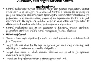 • Control mechanisms play an important role in any business organization, without
which the roles of managers get constrained. Control is required for achieving the
goals in a predefined manner because it provides the instruments which influence the
performance and decision-making process of an organization. Control is in fact
concerned with the regulations applied to the activities within an organization to
attain expected results in establishing policies, plans, and practices.
• Control mechanisms can be set according to functions, product attributes,
geographical attributes, and the overall strategic and financial objectives.
• Objectives of Control
• There are three major objectives for having a control mechanism in an international
firm. They are −
• To get data and clues for the top management for monitoring, evaluating, and
adjusting their decisions and operational objectives.
• To get clues based on which common objectives can be set to get optimum
coordination among units.
• To evaluate the performance metrics of managers at each level.
Authority and organizational control
mechanisms
 