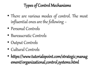 • There are various modes of control. The most
influential ones are the following −
• Personal Controls
• Bureaucratic Controls
• Output Controls
• Cultural Controls
• https://www.tutorialspoint.com/strategic_manag
ement/organizational_control_systems.html
Types of Control Mechanisms
 
