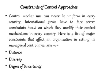• Control mechanisms can never be uniform in every
country. International firms have to face severe
constraints based on which they modify their control
mechanisms in every country. Here is a list of major
constraints that affect an organization in setting its
managerial control mechanism −
• Distance
• Diversity
• Degree of Uncertainty
Constraints of Control Approaches
 