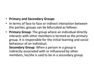 • Primary and Secondary Groups
• In terms of face to face or indirect interaction between
the parties, groups can be bifurcated as follows:
• Primary Group: The group where an individual directly
interacts with other members is termed as the primary
group. It is responsible for the initial learning and social
behaviour of an individual.
Secondary Group: When a person in a group is
indirectly associated with or influenced by other
members, he/she is said to be in a secondary group.
 