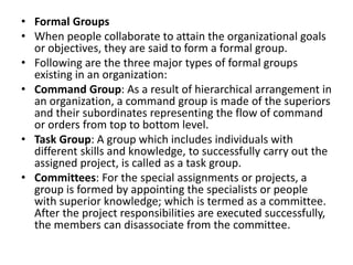 • Formal Groups
• When people collaborate to attain the organizational goals
or objectives, they are said to form a formal group.
• Following are the three major types of formal groups
existing in an organization:
• Command Group: As a result of hierarchical arrangement in
an organization, a command group is made of the superiors
and their subordinates representing the flow of command
or orders from top to bottom level.
• Task Group: A group which includes individuals with
different skills and knowledge, to successfully carry out the
assigned project, is called as a task group.
• Committees: For the special assignments or projects, a
group is formed by appointing the specialists or people
with superior knowledge; which is termed as a committee.
After the project responsibilities are executed successfully,
the members can disassociate from the committee.
 
