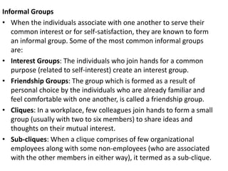 Informal Groups
• When the individuals associate with one another to serve their
common interest or for self-satisfaction, they are known to form
an informal group. Some of the most common informal groups
are:
• Interest Groups: The individuals who join hands for a common
purpose (related to self-interest) create an interest group.
• Friendship Groups: The group which is formed as a result of
personal choice by the individuals who are already familiar and
feel comfortable with one another, is called a friendship group.
• Cliques: In a workplace, few colleagues join hands to form a small
group (usually with two to six members) to share ideas and
thoughts on their mutual interest.
• Sub-cliques: When a clique comprises of few organizational
employees along with some non-employees (who are associated
with the other members in either way), it termed as a sub-clique.
 