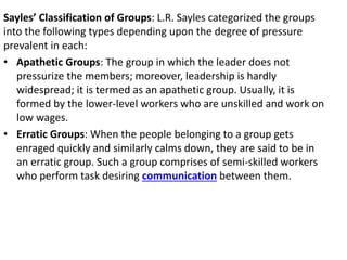 Sayles’ Classification of Groups: L.R. Sayles categorized the groups
into the following types depending upon the degree of pressure
prevalent in each:
• Apathetic Groups: The group in which the leader does not
pressurize the members; moreover, leadership is hardly
widespread; it is termed as an apathetic group. Usually, it is
formed by the lower-level workers who are unskilled and work on
low wages.
• Erratic Groups: When the people belonging to a group gets
enraged quickly and similarly calms down, they are said to be in
an erratic group. Such a group comprises of semi-skilled workers
who perform task desiring communication between them.
 