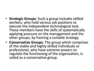 • Strategic Groups: Such a group includes skilled
workers, who hold various job positions to
execute the independent technological task.
These members have the skills of systematically
applying pressure on the management and the
other groups, by framing a suitable strategy.
• Conservative Groups: The group which comprises
of the stable and highly skilled individuals or
professional, who have extreme powers to
regulate the functioning of the organization, is
called as a conservative group.
 