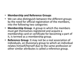 • Membership and Reference Groups
• We can also distinguish between the different groups
by the need for official registration of the members,
into the following two categories:
• Membership Group: A group in which the members
must get themselves registered and acquire a
membership card or certificate for becoming a part of
it, is termed as a membership group.
• Reference Group: It may not be a real association of
individuals, an illusionary group to which an individual
relates himself/herself due to the same profession or
other similar attributes is called a reference group.
 