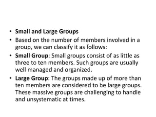 • Small and Large Groups
• Based on the number of members involved in a
group, we can classify it as follows:
• Small Group: Small groups consist of as little as
three to ten members. Such groups are usually
well managed and organized.
• Large Group: The groups made up of more than
ten members are considered to be large groups.
These massive groups are challenging to handle
and unsystematic at times.
 