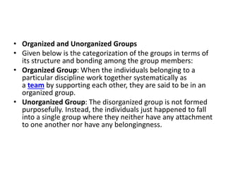 • Organized and Unorganized Groups
• Given below is the categorization of the groups in terms of
its structure and bonding among the group members:
• Organized Group: When the individuals belonging to a
particular discipline work together systematically as
a team by supporting each other, they are said to be in an
organized group.
• Unorganized Group: The disorganized group is not formed
purposefully. Instead, the individuals just happened to fall
into a single group where they neither have any attachment
to one another nor have any belongingness.
 