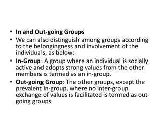 • In and Out-going Groups
• We can also distinguish among groups according
to the belongingness and involvement of the
individuals, as below:
• In-Group: A group where an individual is socially
active and adopts strong values from the other
members is termed as an in-group.
• Out-going Group: The other groups, except the
prevalent in-group, where no inter-group
exchange of values is facilitated is termed as out-
going groups
 