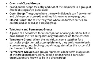 • Open and Closed Groups
• Based on the scope for entry and exit of the members in a group, it
can be distinguished as follows:
• Open Group: The group where the new individuals can freely enter
and old members can exit anytime, is known as an open group.
• Closed Group: The restricted group where no further entries are
entertained, is called as a closed group.
• Temporary and Permanent Groups
• A group can be formed for a short period or a long duration. Let us
now discuss the two categories of groups based on these criteria:
• Temporary Group: When the individuals come together for a
particular project or task accomplishment, they are known to be in
a temporary group. Such a group disintegrates after the successful
performance of the task.
• Permanent Group: Such groups represent a long-term association
of the group members. Here, people belonging to a particular
organization are known to be in a single group.
 