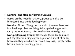 • Nominal and Non-performing Groups
• Based on the need for action, groups can also be
bifurcated into the following types:
• Nominal Group: The group in which the members are
involved in problem-solving, take up challenges and
carry out operations, is termed as a nominal group.
• Non-performing Group: Whenever the individuals are
put together in a single group, just on a sheet of paper;
however, they need not carry out any task, they tend to
be in a non-performing group.
 