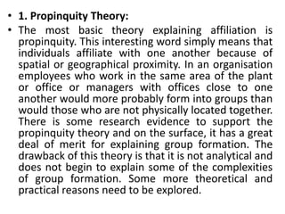 • 1. Propinquity Theory:
• The most basic theory explaining affiliation is
propinquity. This interesting word simply means that
individuals affiliate with one another because of
spatial or geographical proximity. In an organisation
employees who work in the same area of the plant
or office or managers with offices close to one
another would more probably form into groups than
would those who are not physically located together.
There is some research evidence to support the
propinquity theory and on the surface, it has a great
deal of merit for explaining group formation. The
drawback of this theory is that it is not analytical and
does not begin to explain some of the complexities
of group formation. Some more theoretical and
practical reasons need to be explored.
 