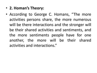 • 2. Homan’s Theory:
• According to George C. Homans, “The more
activities persons share, the more numerous
will be there interactions and the stronger will
be their shared activities and sentiments, and
the more sentiments people have for one
another, the more will be their shared
activities and interactions.”
 