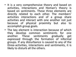 • It is a very comprehensive theory and based on
activities, interactions and Homan’s theory is
based on sentiments. These three elements are
directly related to each other. The members’
activities interactions and of a group share
activities and interact with one another not just
because of physical proximity but also to
accomplish group goals.
• The key element is interaction because of which
they develop common sentiments for one
another. These sentiments gradually get
expressed through the formation of informal
groups. If any disturbance is caused to any of the
three-activities, interactions and sentiments, it is
likely to disturb all the others.
 