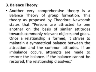 3. Balance Theory:
• Another very comprehensive theory is a
Balance Theory of group formation. This
theory as proposed by Theodore Newcomb
states that “Persons are attracted to one
another on the basis of similar attitudes
towards commonly relevant objects and goals.
Once a relationship is formed, it strives to
maintain a symmetrical balance between the
attraction and the common attitudes. If an
imbalance occurs, attempts are made to
restore the balance. If the balance cannot be
restored, the relationship dissolves.”
 